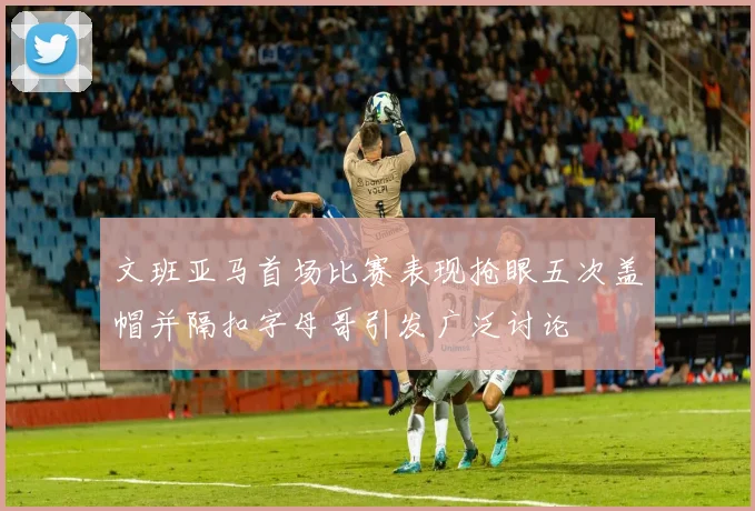 文班亚马首场比赛表现抢眼五次盖帽并隔扣字母哥引发广泛讨论