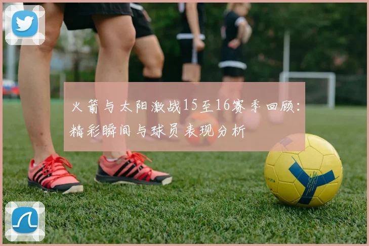 火箭与太阳激战15至16赛季回顾：精彩瞬间与球员表现分析