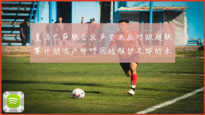皇马巴萨联合发声坚决反对欧超联赛计划流产呼吁团结维护足球的未来
