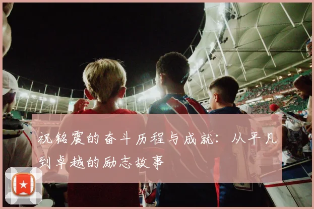 祝铭震的奋斗历程与成就：从平凡到卓越的励志故事