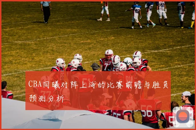 CBA同曦对阵上海的比赛前瞻与胜负预测分析