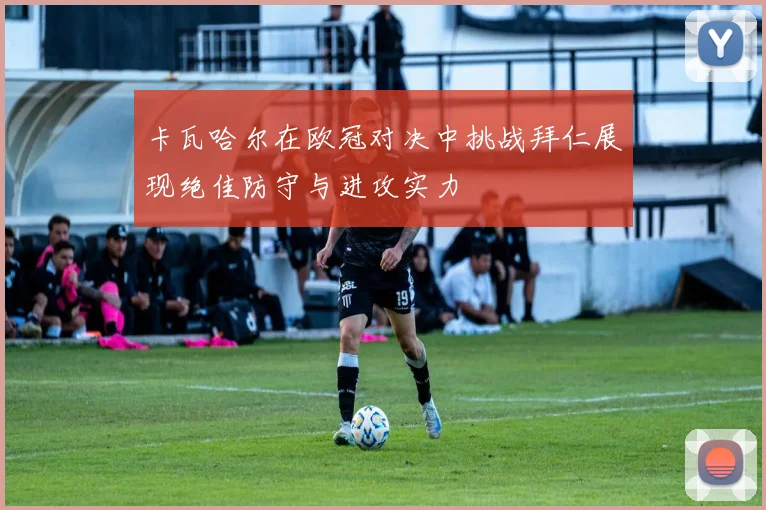 卡瓦哈尔在欧冠对决中挑战拜仁展现绝佳防守与进攻实力