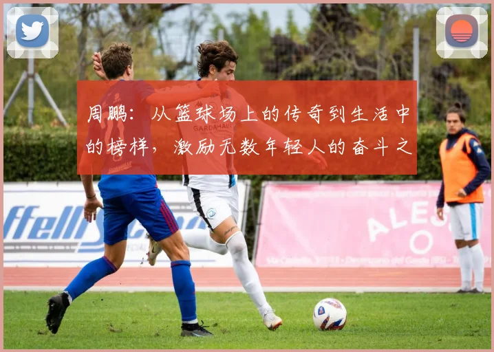 周鹏：从篮球场上的传奇到生活中的榜样，激励无数年轻人的奋斗之路