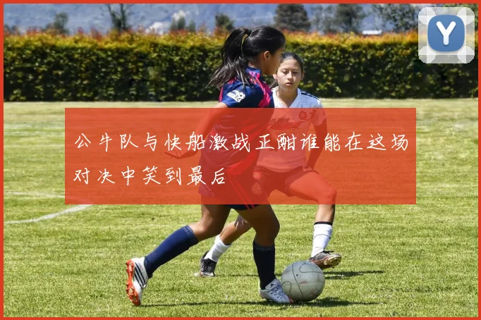 公牛队与快船激战正酣谁能在这场对决中笑到最后