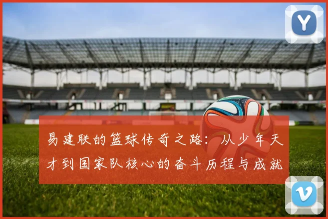 易建联的篮球传奇之路：从少年天才到国家队核心的奋斗历程与成就解析