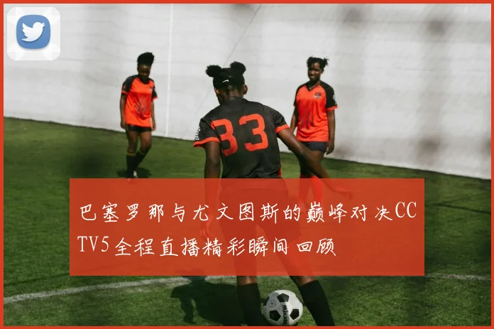 巴塞罗那与尤文图斯的巅峰对决CCTV5全程直播精彩瞬间回顾