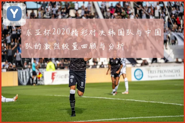 东亚杯2020精彩对决韩国队与中国队的激烈较量回顾与分析