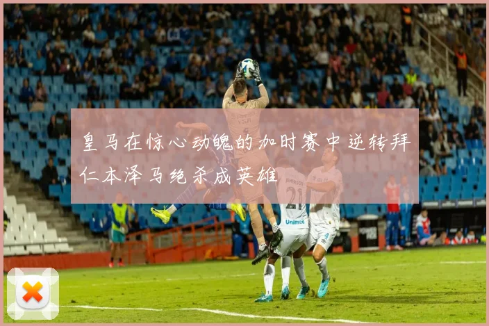 皇马在惊心动魄的加时赛中逆转拜仁本泽马绝杀成英雄