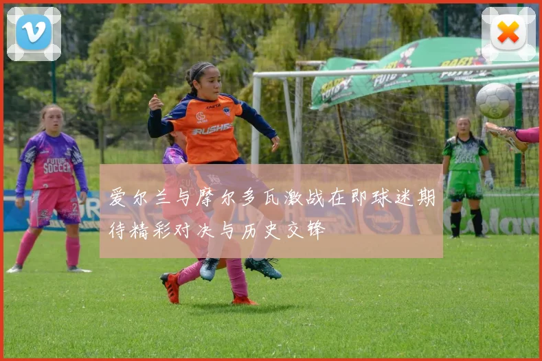 爱尔兰与摩尔多瓦激战在即球迷期待精彩对决与历史交锋