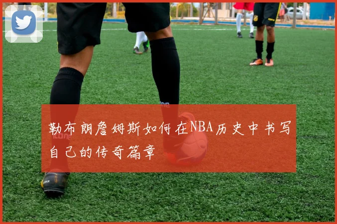 勒布朗詹姆斯如何在NBA历史中书写自己的传奇篇章