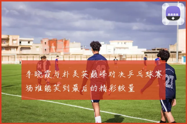 李晓霞与朴美英巅峰对决乒乓球赛场谁能笑到最后的精彩较量
