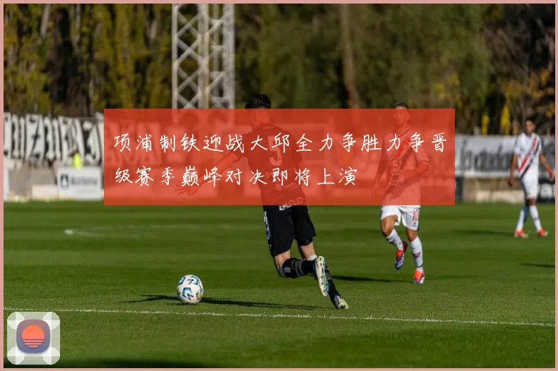 项浦制铁迎战大邱全力争胜力争晋级赛季巅峰对决即将上演