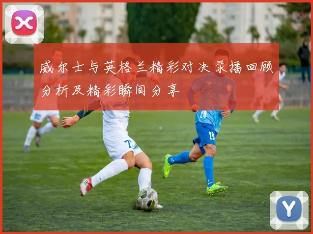 威尔士与英格兰精彩对决录播回顾分析及精彩瞬间分享