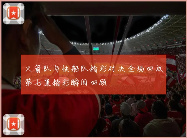 火箭队与快船队精彩对决全场回放第七集精彩瞬间回顾