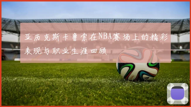 亚历克斯卡鲁索在NBA赛场上的精彩表现与职业生涯回顾
