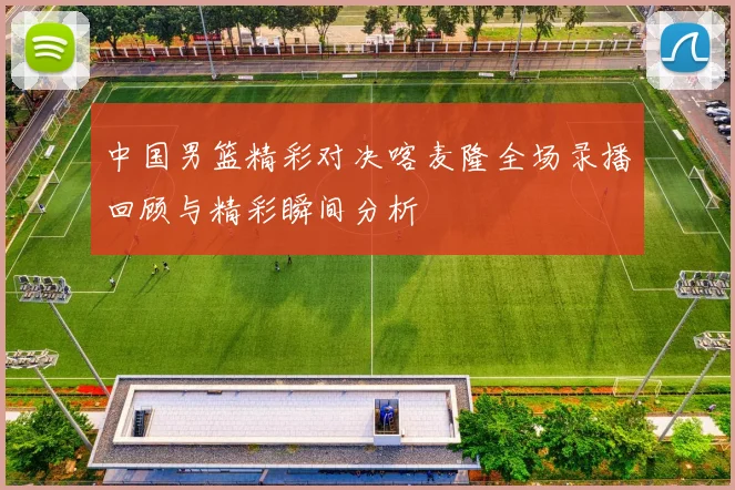 中国男篮精彩对决喀麦隆全场录播回顾与精彩瞬间分析
