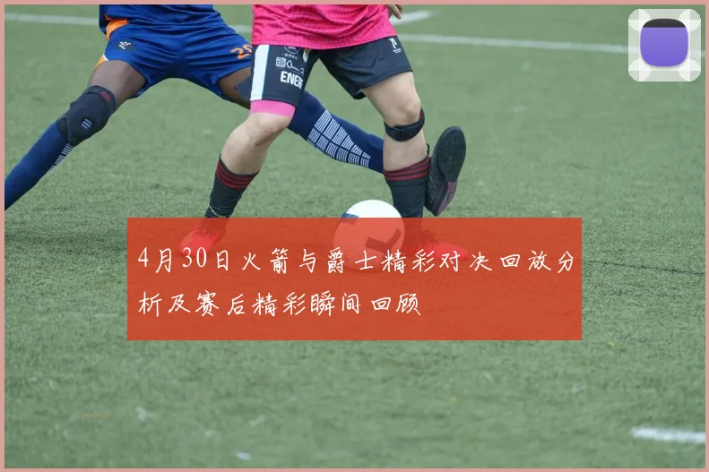4月30日火箭与爵士精彩对决回放分析及赛后精彩瞬间回顾