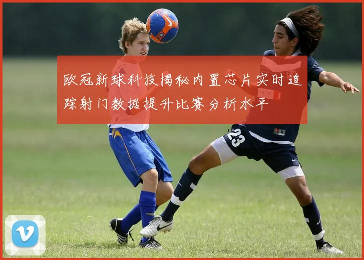 欧冠新球科技揭秘内置芯片实时追踪射门数据提升比赛分析水平