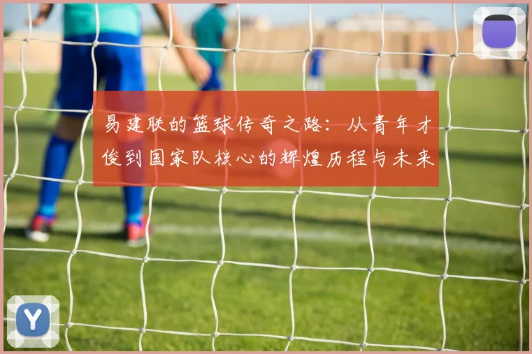 易建联的篮球传奇之路：从青年才俊到国家队核心的辉煌历程与未来展望
