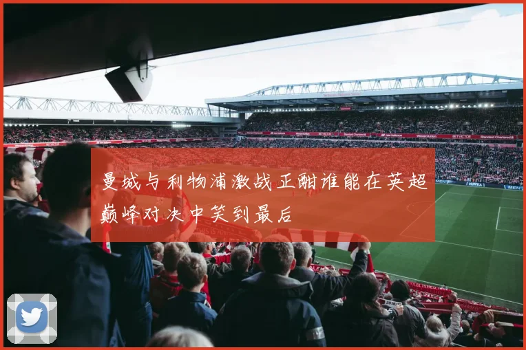 曼城与利物浦激战正酣谁能在英超巅峰对决中笑到最后