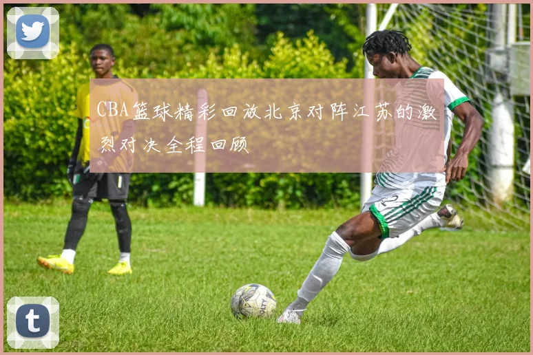 CBA篮球精彩回放北京对阵江苏的激烈对决全程回顾