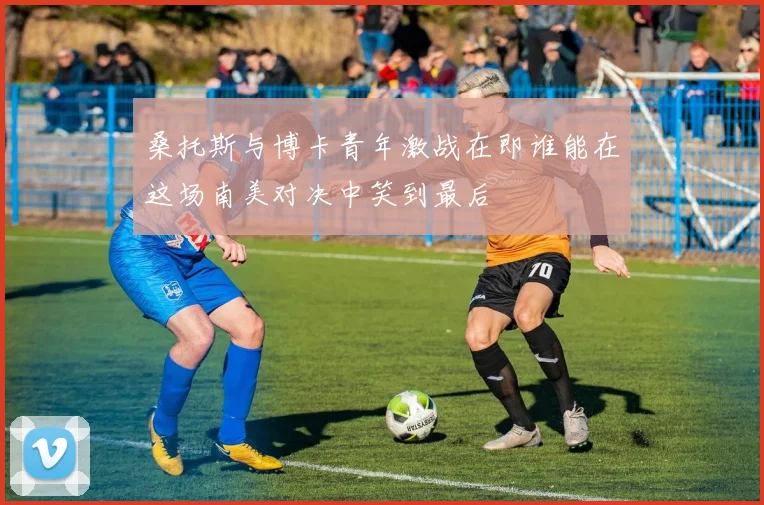 桑托斯与博卡青年激战在即谁能在这场南美对决中笑到最后