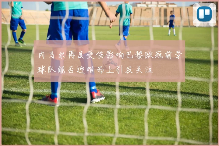 内马尔再度受伤影响巴黎欧冠前景球队能否迎难而上引发关注