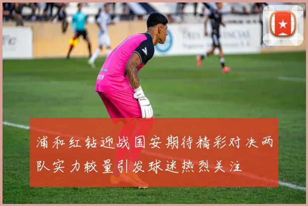 浦和红钻迎战国安期待精彩对决两队实力较量引发球迷热烈关注