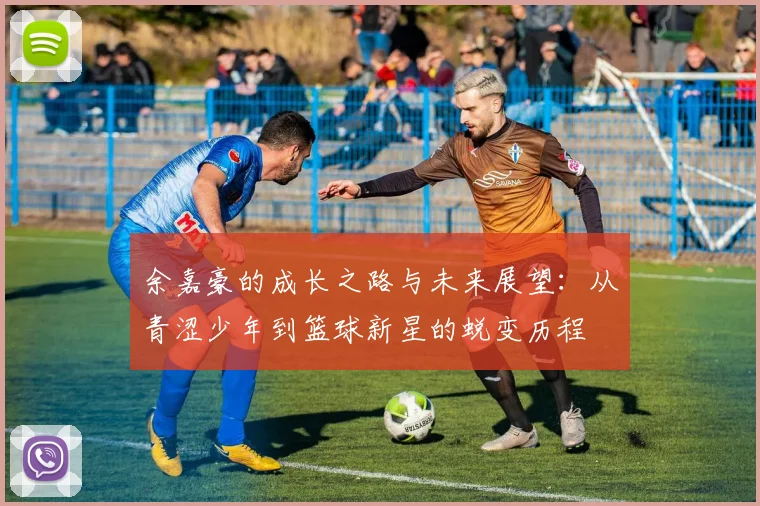 余嘉豪的成长之路与未来展望：从青涩少年到篮球新星的蜕变历程