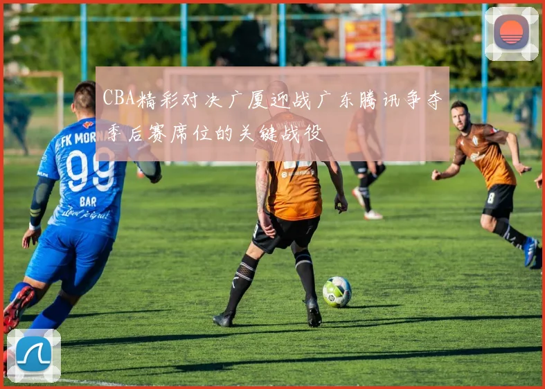 CBA精彩对决广厦迎战广东腾讯争夺季后赛席位的关键战役