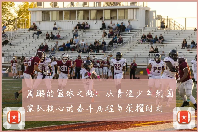 周鹏的篮球之路：从青涩少年到国家队核心的奋斗历程与荣耀时刻