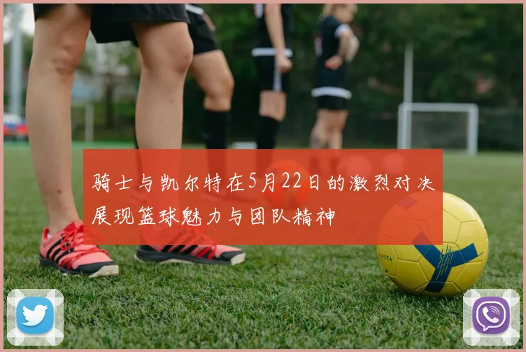 骑士与凯尔特在5月22日的激烈对决展现篮球魅力与团队精神