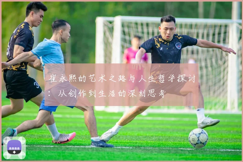 崔永熙的艺术之路与人生哲学探讨：从创作到生活的深刻思考