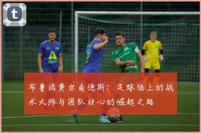 布鲁诺费尔南德斯：足球场上的战术大师与团队核心的崛起之路