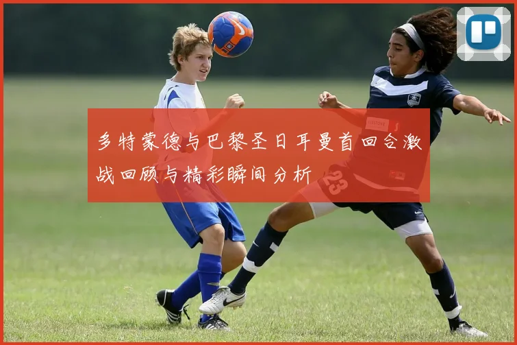 多特蒙德与巴黎圣日耳曼首回合激战回顾与精彩瞬间分析