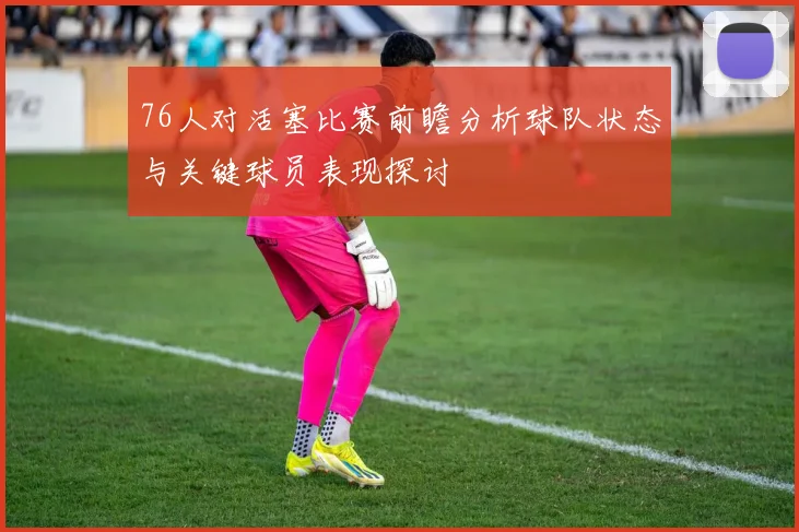 76人对活塞比赛前瞻分析球队状态与关键球员表现探讨