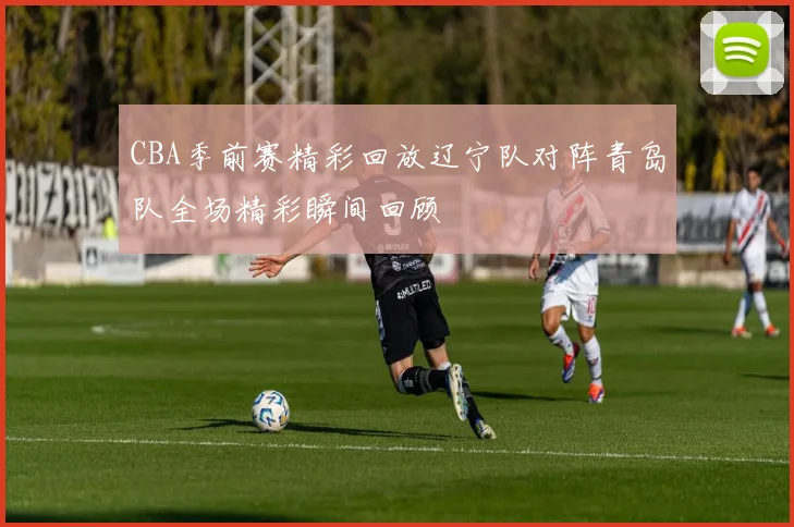 CBA季前赛精彩回放辽宁队对阵青岛队全场精彩瞬间回顾