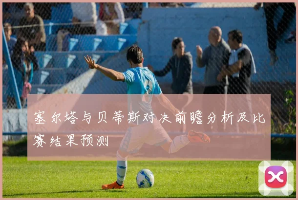 塞尔塔与贝蒂斯对决前瞻分析及比赛结果预测