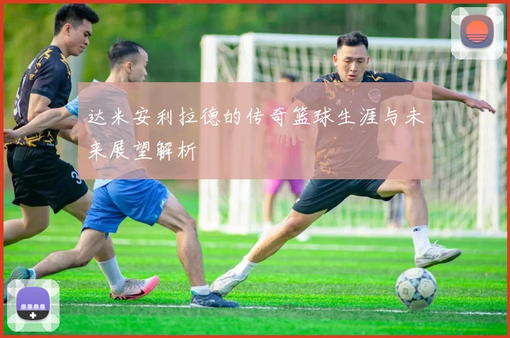 达米安利拉德的传奇篮球生涯与未来展望解析