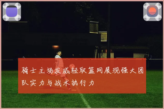 骑士主场发威轻取篮网展现强大团队实力与战术执行力