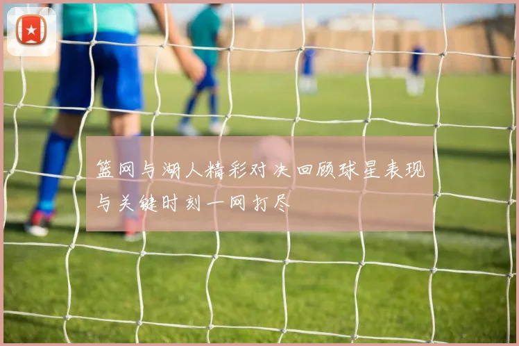 篮网与湖人精彩对决回顾球星表现与关键时刻一网打尽