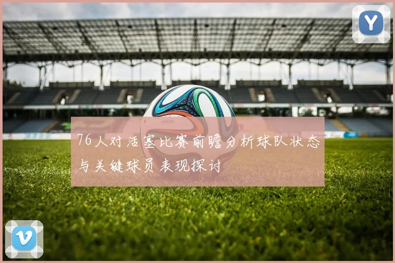 76人对活塞比赛前瞻分析球队状态与关键球员表现探讨