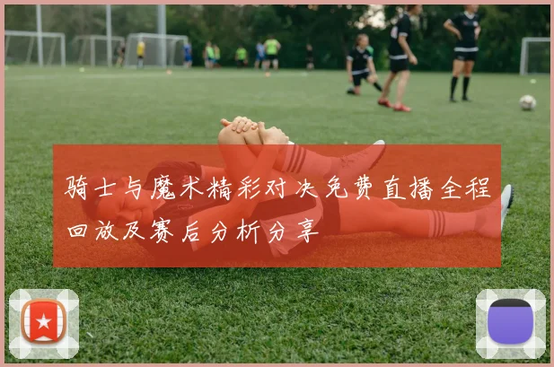 骑士与魔术精彩对决免费直播全程回放及赛后分析分享