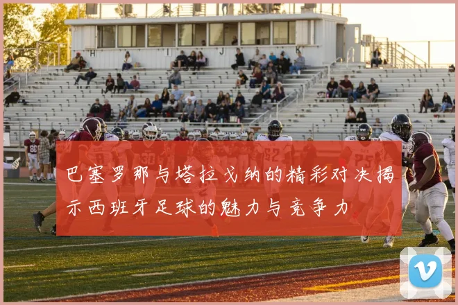 巴塞罗那与塔拉戈纳的精彩对决揭示西班牙足球的魅力与竞争力