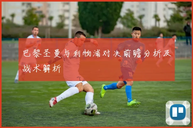 巴黎圣曼与利物浦对决前瞻分析及战术解析