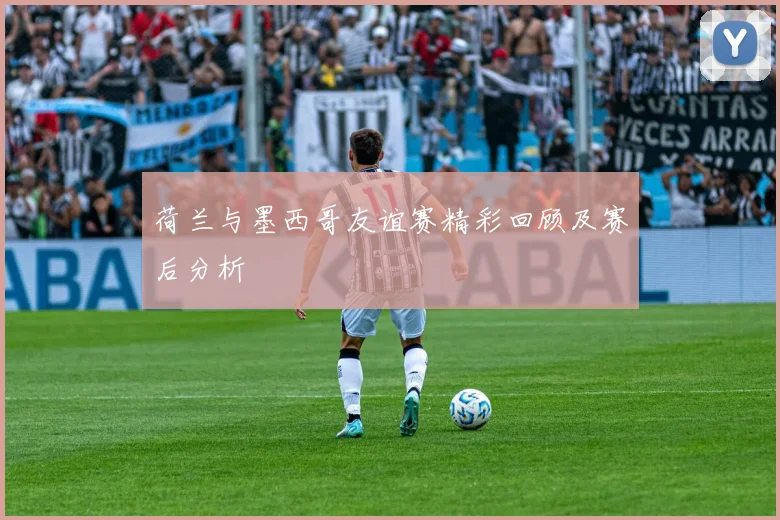 荷兰与墨西哥友谊赛精彩回顾及赛后分析