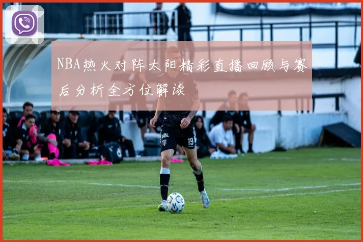 NBA热火对阵太阳精彩直播回顾与赛后分析全方位解读