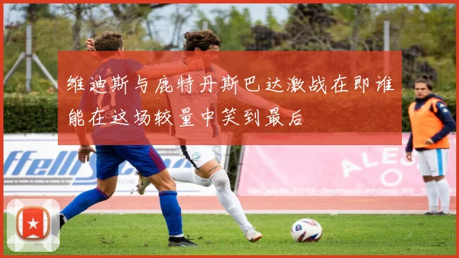 维迪斯与鹿特丹斯巴达激战在即谁能在这场较量中笑到最后